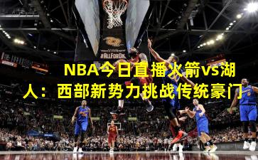 NBA今日直播火箭vs湖人:西部新势力挑战传统豪门 NBA今日直播火箭vs湖人:西部新势力挑战传统豪门