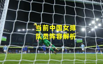 当前中国女排队员阵容解析 当前中国女排队员阵容解析