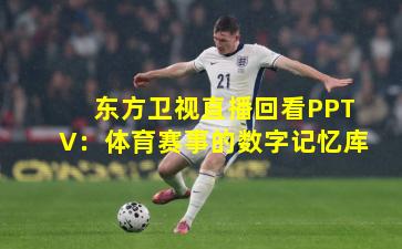 东方卫视直播回看PPTV：体育赛事的数字记忆库