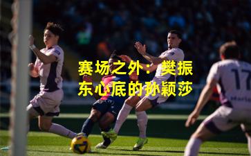 赛场之外：樊振东心底的孙颖莎