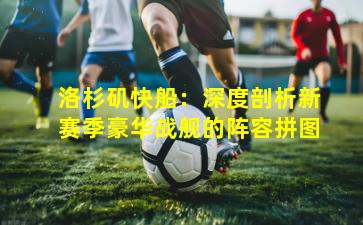 洛杉矶快船:深度剖析新赛季豪华战舰的阵容拼图 洛杉矶快船:深度剖析新赛季豪华战舰的阵容拼图