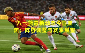 八一篮最新动态今日聚焦：阵容调整与赛季展望