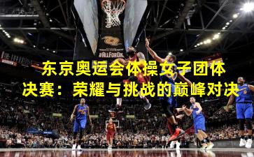  东京奥运会体操女子团体决赛：荣耀与挑战的巅峰对决