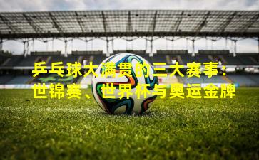 乒乓球大满贯的三大赛事:世锦赛、世界杯与奥运金牌 乒乓球大满贯的三大赛事:世锦赛、世界杯与奥运金牌