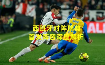 西班牙对阵瑞典首发阵容深度解析