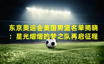 东京奥运会美国男篮名单揭晓：星光熠熠的梦之队再启征程