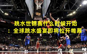  跳水世锦赛什么时候开始：全球跳水盛宴即将拉开帷幕