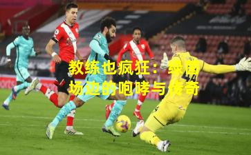 教练也疯狂：绿茵场边的咆哮与传奇