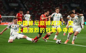 中国排坛巅峰对决：史上最激烈的冠军争夺战