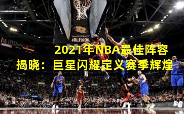 2021年NBA最佳阵容揭晓：巨星闪耀定义赛季辉煌