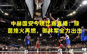 中赫国安今晚比赛直播：绿茵烽火再燃，御林军全力出击